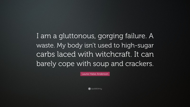 Laurie Halse Anderson Quote: “I am a gluttonous, gorging failure. A waste. My body isn’t used to high-sugar carbs laced with witchcraft. It can barely cope with soup and crackers.”