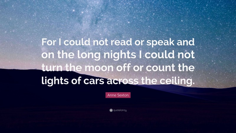 Anne Sexton Quote: “For I could not read or speak and on the long nights I could not turn the moon off or count the lights of cars across the ceiling.”