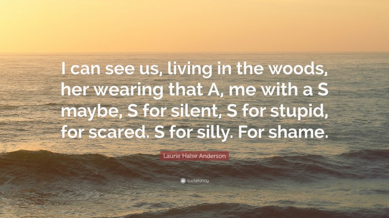 Laurie Halse Anderson Quote: “I can see us, living in the woods, her wearing that A, me with a S maybe, S for silent, S for stupid, for scared. S for silly. For shame.”