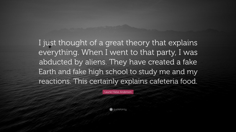 Laurie Halse Anderson Quote: “I just thought of a great theory that explains everything. When I went to that party, I was abducted by aliens. They have created a fake Earth and fake high school to study me and my reactions. This certainly explains cafeteria food.”