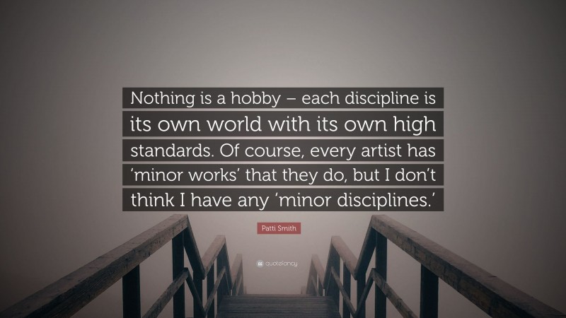 Patti Smith Quote: “Nothing is a hobby – each discipline is its own world with its own high standards. Of course, every artist has ‘minor works’ that they do, but I don’t think I have any ‘minor disciplines.’”