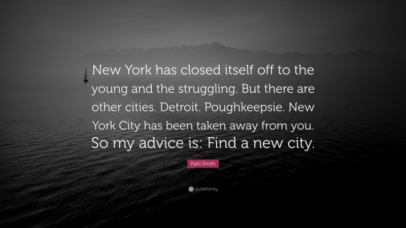 Patti Smith Quote: “New York has closed itself off to the young and the struggling. But there are other cities. Detroit. Poughkeepsie. New York City has been taken away from you. So my advice is: Find a new city.”