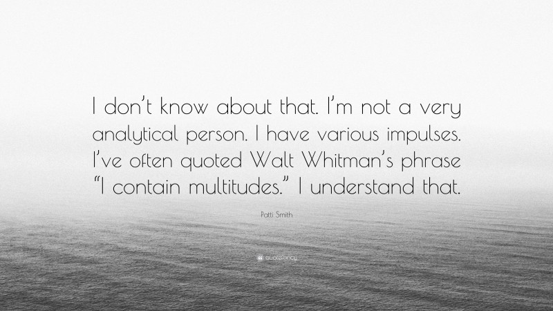 Patti Smith Quote: “I don’t know about that. I’m not a very analytical person. I have various impulses. I’ve often quoted Walt Whitman’s phrase “I contain multitudes.” I understand that.”