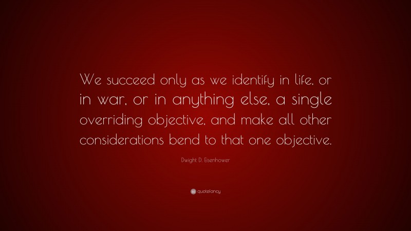 Dwight D. Eisenhower Quote: “We succeed only as we identify in life, or in war, or in anything else, a single overriding objective, and make all other considerations bend to that one objective.”