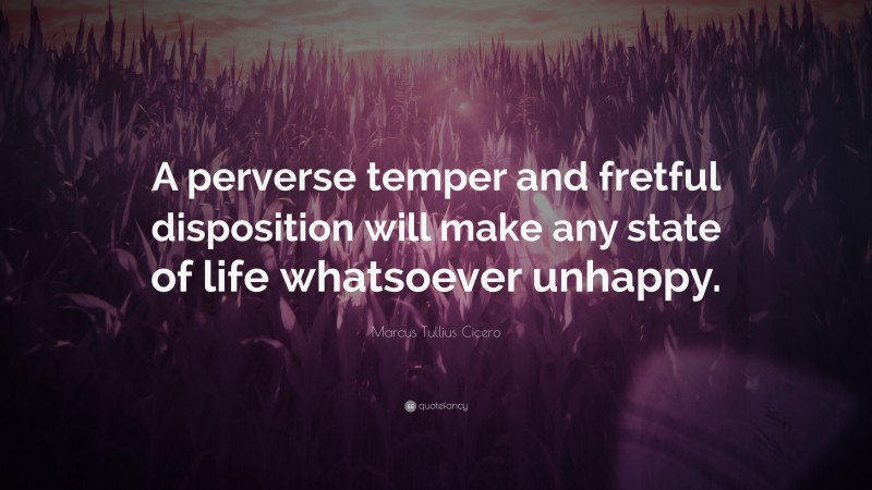 Marcus Tullius Cicero Quote: “A perverse temper and fretful disposition will make any state of life whatsoever unhappy.”