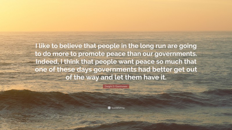 Dwight D. Eisenhower Quote: “I like to believe that people in the long run are going to do more to promote peace than our governments. Indeed, I think that people want peace so much that one of these days governments had better get out of the way and let them have it.”