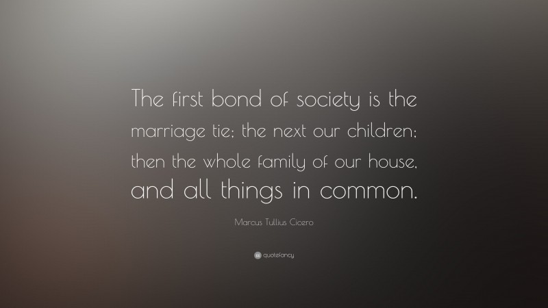 Marcus Tullius Cicero Quote: “The first bond of society is the marriage tie; the next our children; then the whole family of our house, and all things in common.”