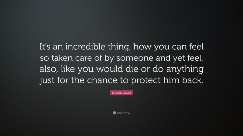 Lauren Oliver Quote: “It’s an incredible thing, how you can feel so taken care of by someone and yet feel, also, like you would die or do anything just for the chance to protect him back.”
