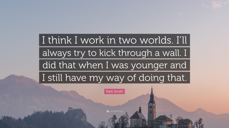 Patti Smith Quote: “I think I work in two worlds. I’ll always try to kick through a wall. I did that when I was younger and I still have my way of doing that.”