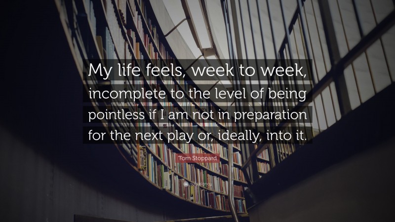 Tom Stoppard Quote: “My life feels, week to week, incomplete to the level of being pointless if I am not in preparation for the next play or, ideally, into it.”