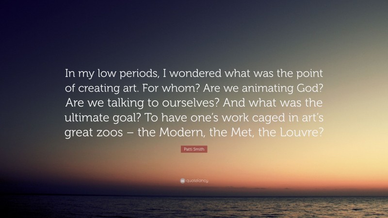 Patti Smith Quote: “In my low periods, I wondered what was the point of creating art. For whom? Are we animating God? Are we talking to ourselves? And what was the ultimate goal? To have one’s work caged in art’s great zoos – the Modern, the Met, the Louvre?”