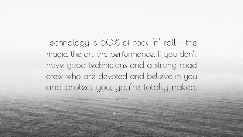 Patti Smith Quote: “Technology is 50% of rock ‘n’ roll – the magic, the art, the performance. If you don’t have good technicians and a strong road crew who are devoted and believe in you and protect you, you’re totally naked.”