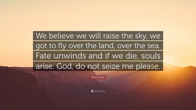 Patti Smith Quote: “We believe we will raise the sky, we got to fly over the land, over the sea. Fate unwinds and if we die, souls arise. God, do not seize me please.”
