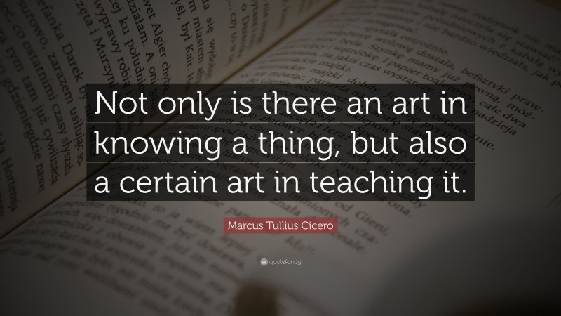Marcus Tullius Cicero Quote: “Not only is there an art in knowing a thing, but also a certain art in teaching it.”