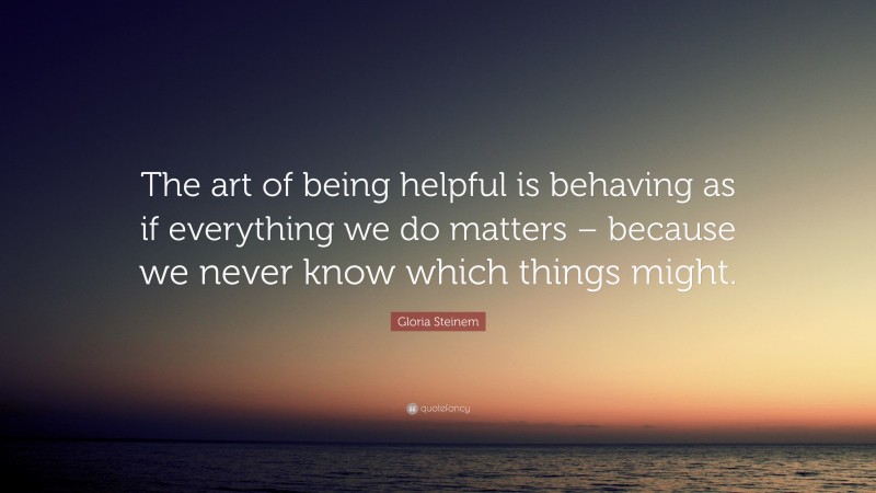 Gloria Steinem Quote: “The art of being helpful is behaving as if everything we do matters – because we never know which things might.”