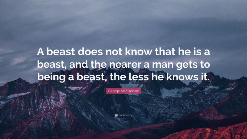 George MacDonald Quote: “A beast does not know that he is a beast, and the nearer a man gets to being a beast, the less he knows it.”