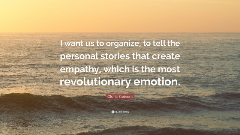 Gloria Steinem Quote: “I want us to organize, to tell the personal stories that create empathy, which is the most revolutionary emotion.”