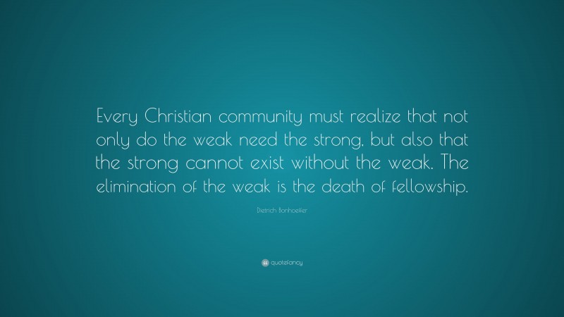 Dietrich Bonhoeffer Quote: “Every Christian community must realize that not only do the weak need the strong, but also that the strong cannot exist without the weak. The elimination of the weak is the death of fellowship.”