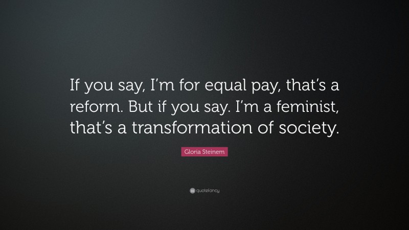 Gloria Steinem Quote: “If you say, I’m for equal pay, that’s a reform. But if you say. I’m a feminist, that’s a transformation of society.”