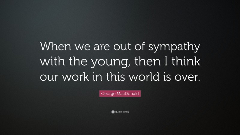 George MacDonald Quote: “When we are out of sympathy with the young, then I think our work in this world is over.”