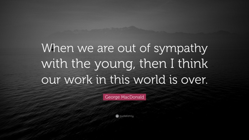 George MacDonald Quote: “When we are out of sympathy with the young, then I think our work in this world is over.”