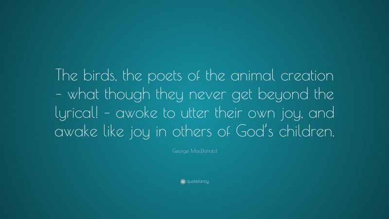 George MacDonald Quote: “The birds, the poets of the animal creation – what though they never get beyond the lyrical! – awoke to utter their own joy, and awake like joy in others of God’s children.”