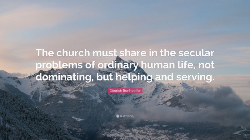 Dietrich Bonhoeffer Quote: “The church must share in the secular problems of ordinary human life, not dominating, but helping and serving.”