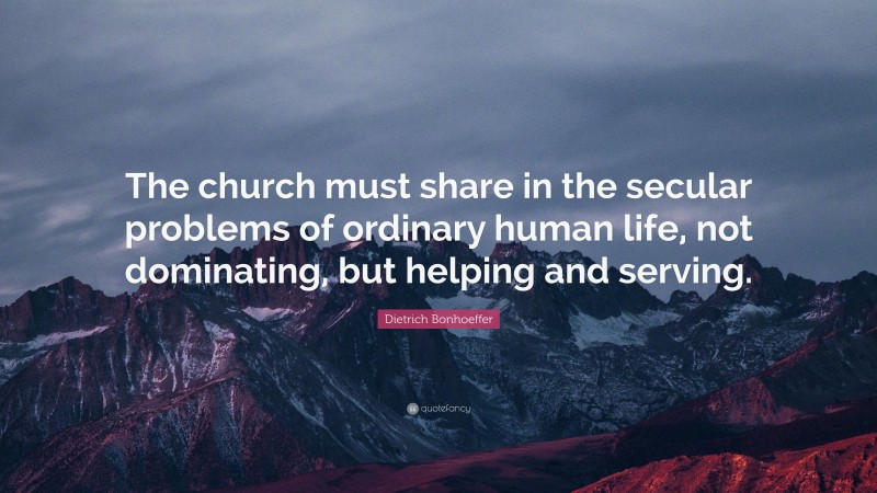 Dietrich Bonhoeffer Quote: “The church must share in the secular problems of ordinary human life, not dominating, but helping and serving.”