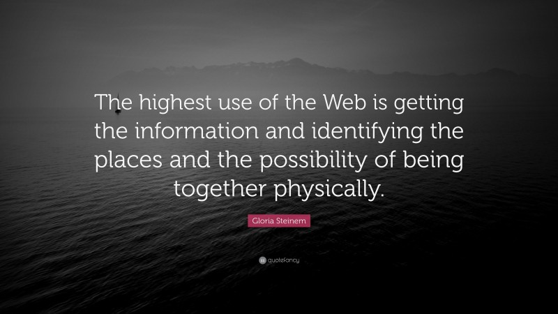 Gloria Steinem Quote: “The highest use of the Web is getting the information and identifying the places and the possibility of being together physically.”