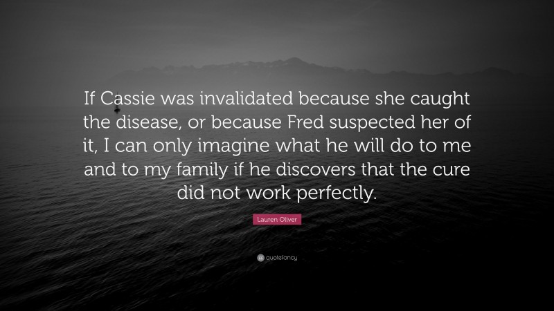 Lauren Oliver Quote: “If Cassie was invalidated because she caught the disease, or because Fred suspected her of it, I can only imagine what he will do to me and to my family if he discovers that the cure did not work perfectly.”