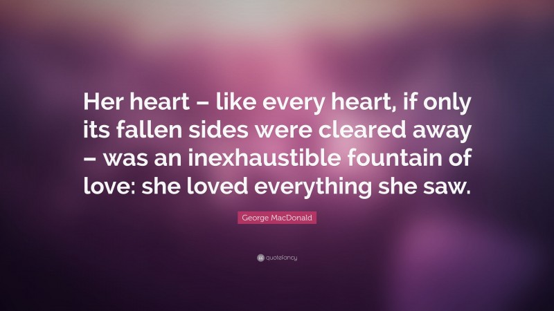 George MacDonald Quote: “Her heart – like every heart, if only its fallen sides were cleared away – was an inexhaustible fountain of love: she loved everything she saw.”