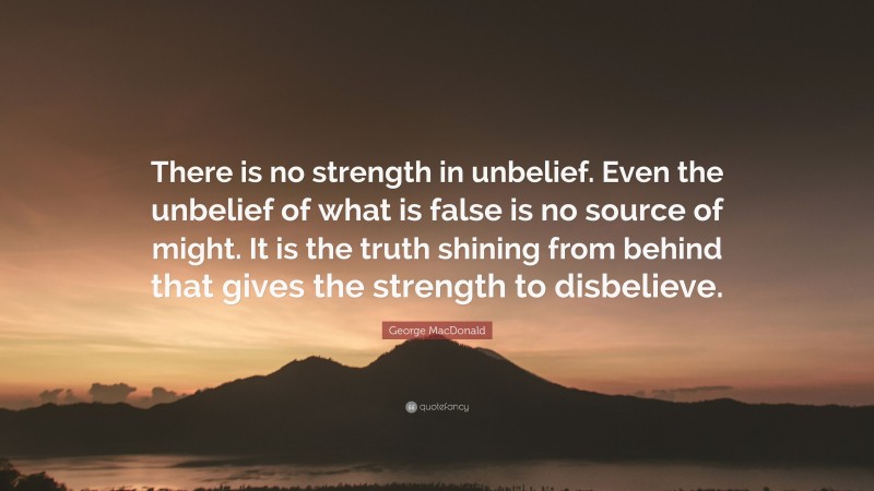 George MacDonald Quote: “There is no strength in unbelief. Even the unbelief of what is false is no source of might. It is the truth shining from behind that gives the strength to disbelieve.”