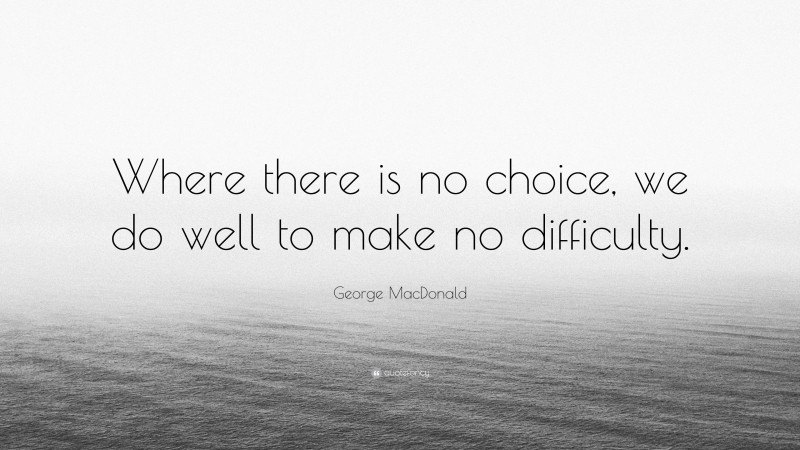 George MacDonald Quote: “Where there is no choice, we do well to make no difficulty.”