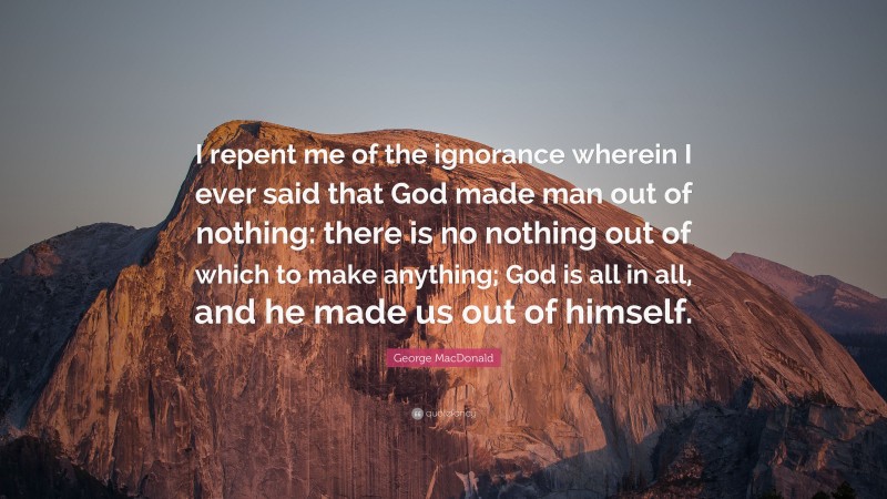 George MacDonald Quote: “I repent me of the ignorance wherein I ever said that God made man out of nothing: there is no nothing out of which to make anything; God is all in all, and he made us out of himself.”