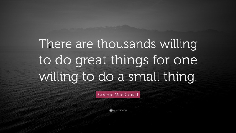 George MacDonald Quote: “There are thousands willing to do great things for one willing to do a small thing.”
