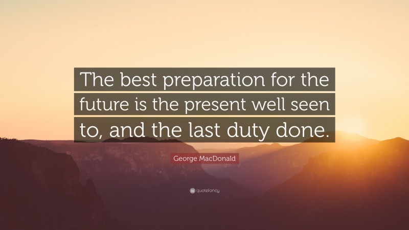 George MacDonald Quote: “The best preparation for the future is the present well seen to, and the last duty done.”