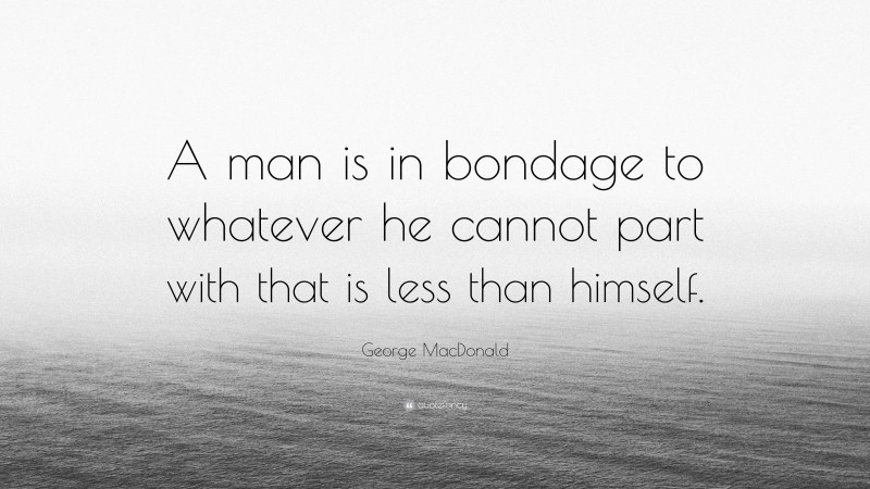 George MacDonald Quote: “A man is in bondage to whatever he cannot part with that is less than himself.”