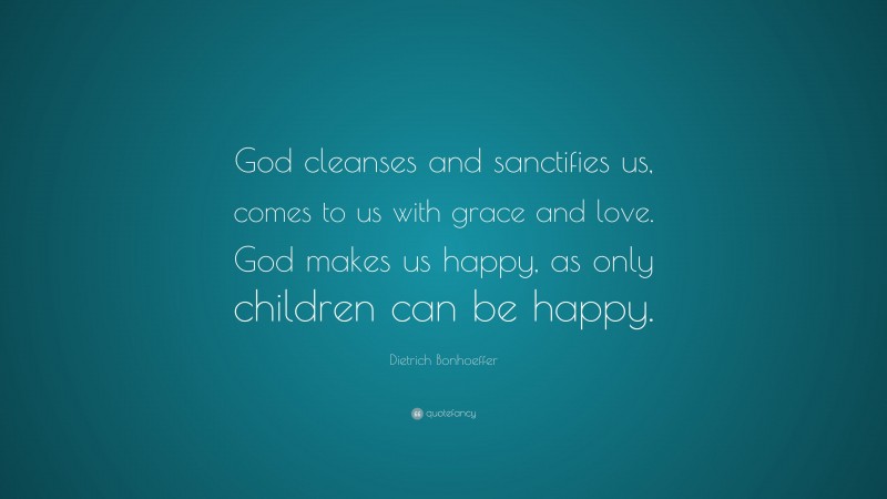 Dietrich Bonhoeffer Quote: “God cleanses and sanctifies us, comes to us with grace and love. God makes us happy, as only children can be happy.”