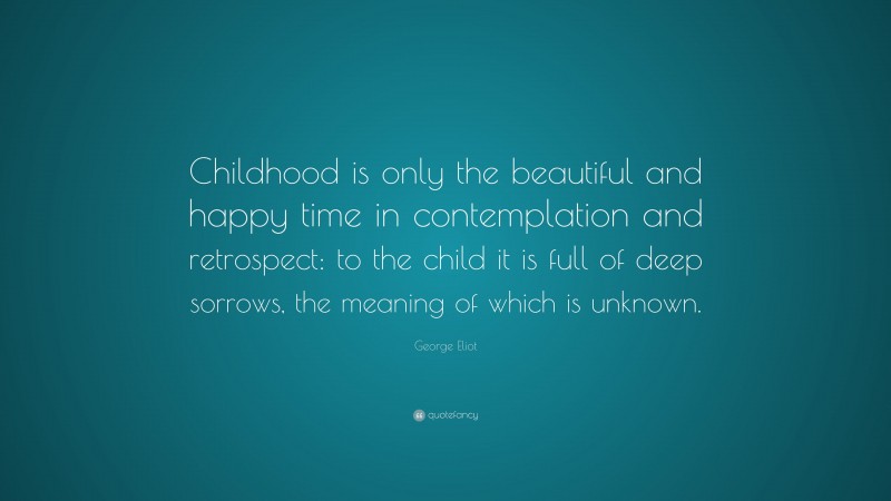 George Eliot Quote: “Childhood is only the beautiful and happy time in contemplation and retrospect: to the child it is full of deep sorrows, the meaning of which is unknown.”
