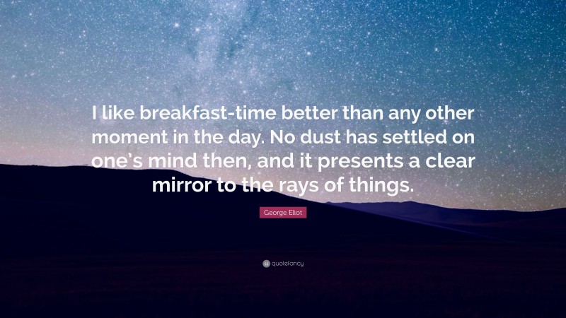 George Eliot Quote: “I like breakfast-time better than any other moment in the day. No dust has settled on one’s mind then, and it presents a clear mirror to the rays of things.”