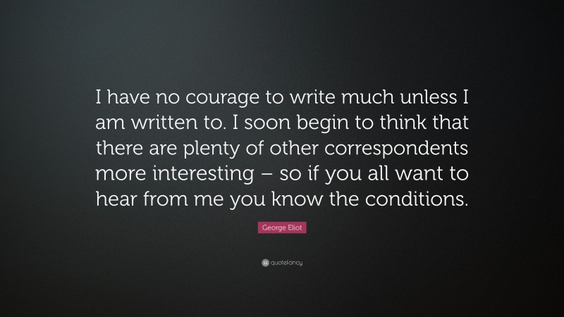 George Eliot Quote: “I have no courage to write much unless I am written to. I soon begin to think that there are plenty of other correspondents more interesting – so if you all want to hear from me you know the conditions.”