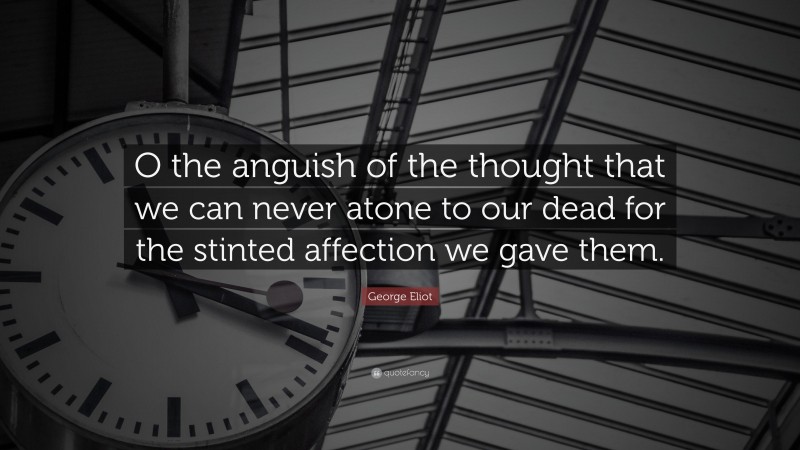 George Eliot Quote: “O the anguish of the thought that we can never atone to our dead for the stinted affection we gave them.”