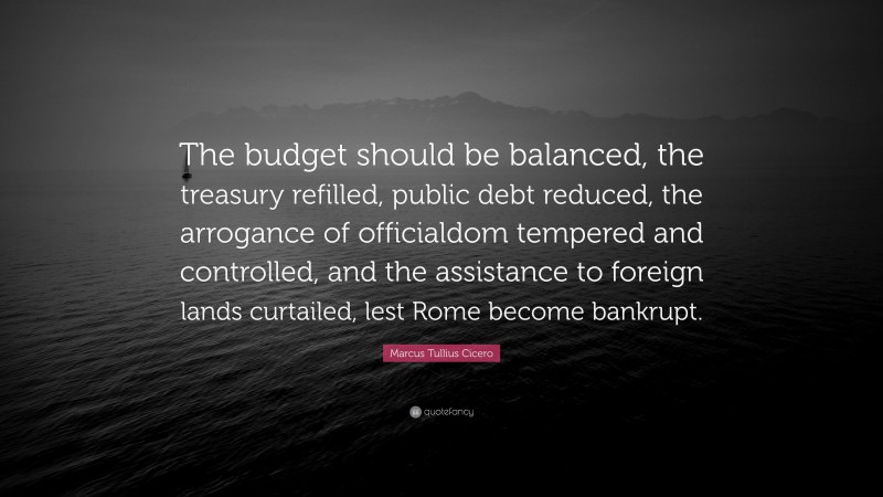 Marcus Tullius Cicero Quote: “The budget should be balanced, the treasury refilled, public debt reduced, the arrogance of officialdom tempered and controlled, and the assistance to foreign lands curtailed, lest Rome become bankrupt.”
