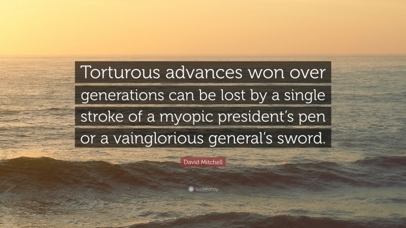 David Mitchell Quote: “Torturous advances won over generations can be lost by a single stroke of a myopic president’s pen or a vainglorious general’s sword.”