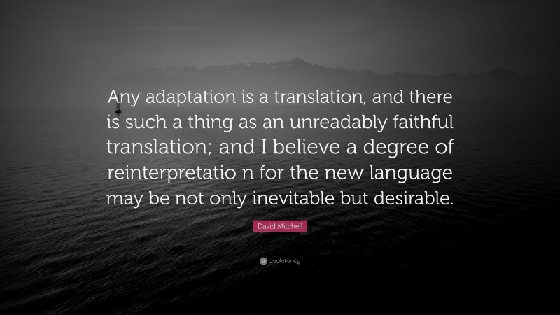 David Mitchell Quote: “Any adaptation is a translation, and there is such a thing as an unreadably faithful translation; and I believe a degree of reinterpretatio n for the new language may be not only inevitable but desirable.”