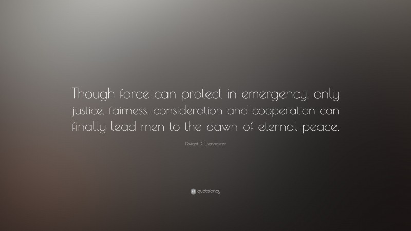 Dwight D. Eisenhower Quote: “Though force can protect in emergency, only justice, fairness, consideration and cooperation can finally lead men to the dawn of eternal peace.”