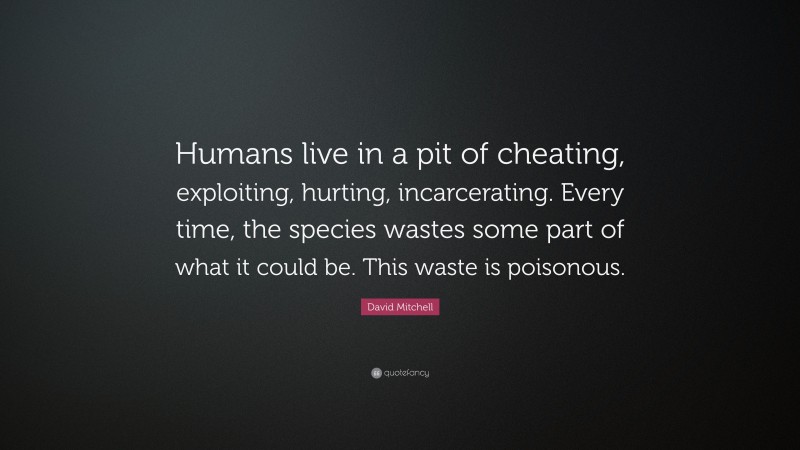 David Mitchell Quote: “Humans live in a pit of cheating, exploiting, hurting, incarcerating. Every time, the species wastes some part of what it could be. This waste is poisonous.”