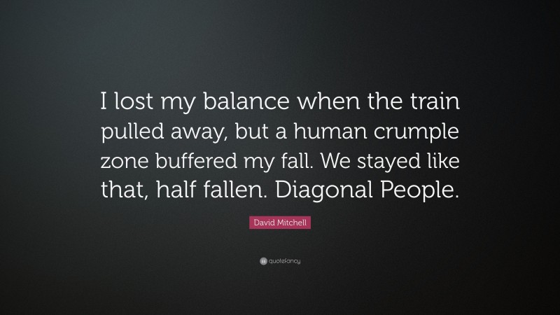 David Mitchell Quote: “I lost my balance when the train pulled away, but a human crumple zone buffered my fall. We stayed like that, half fallen. Diagonal People.”