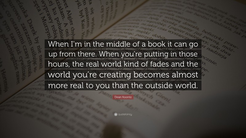 Dean Koontz Quote: “When I’m in the middle of a book it can go up from there. When you’re putting in those hours, the real world kind of fades and the world you’re creating becomes almost more real to you than the outside world.”
