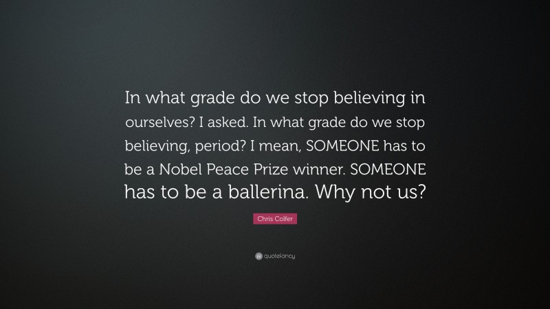 Chris Colfer Quote: “In what grade do we stop believing in ourselves? I asked. In what grade do we stop believing, period? I mean, SOMEONE has to be a Nobel Peace Prize winner. SOMEONE has to be a ballerina. Why not us?”